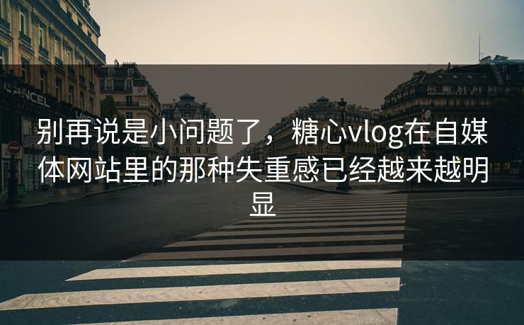 别再说是小问题了，糖心vlog在自媒体网站里的那种失重感已经越来越明显