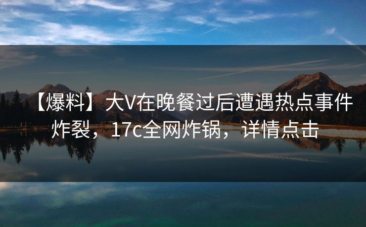【爆料】大V在晚餐过后遭遇热点事件 炸裂，17c全网炸锅，详情点击