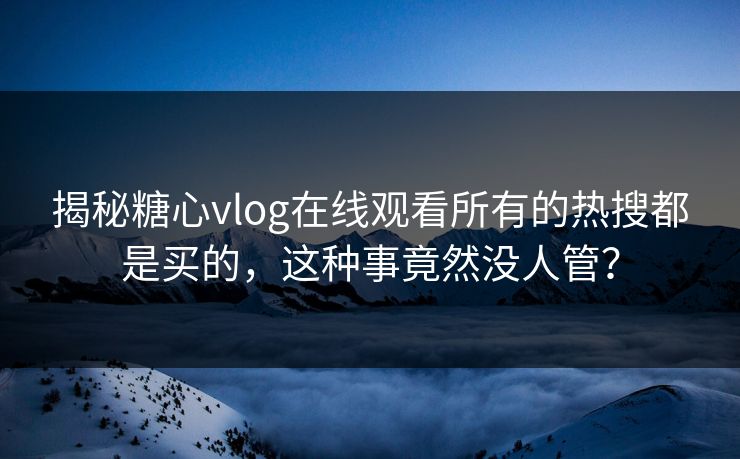 揭秘糖心vlog在线观看所有的热搜都是买的，这种事竟然没人管？