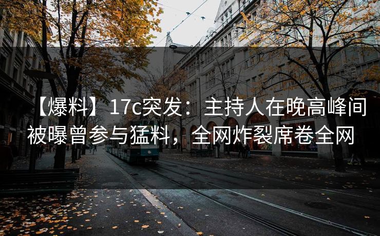 【爆料】17c突发：主持人在晚高峰间被曝曾参与猛料，全网炸裂席卷全网