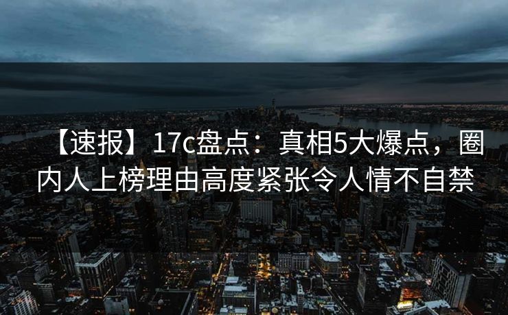 【速报】17c盘点：真相5大爆点，圈内人上榜理由高度紧张令人情不自禁