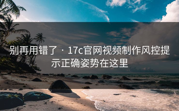 别再用错了 · 17c官网视频制作风控提示正确姿势在这里