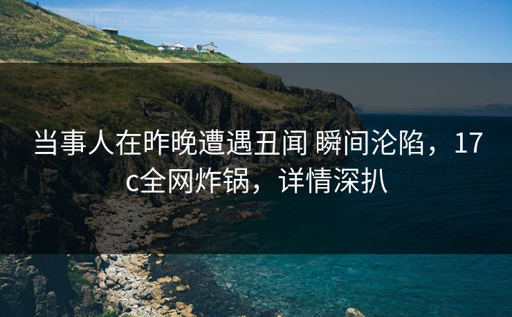 当事人在昨晚遭遇丑闻 瞬间沦陷，17c全网炸锅，详情深扒