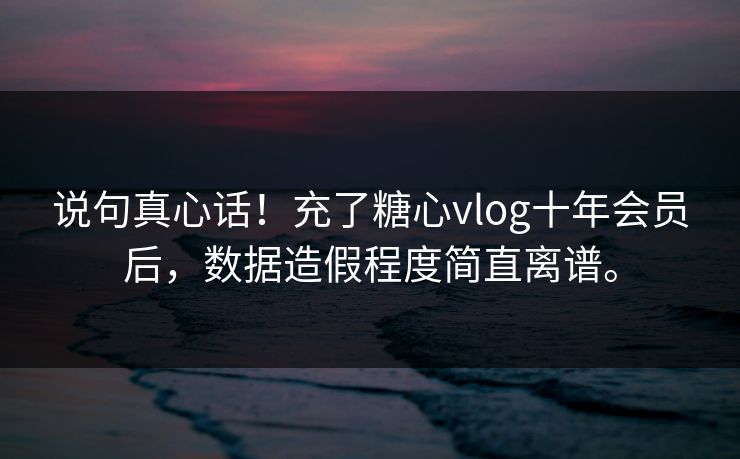 说句真心话！充了糖心vlog十年会员后，数据造假程度简直离谱。
