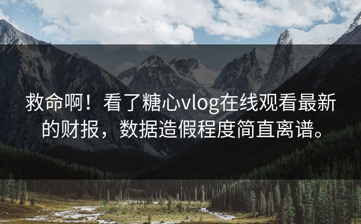救命啊！看了糖心vlog在线观看最新的财报，数据造假程度简直离谱。