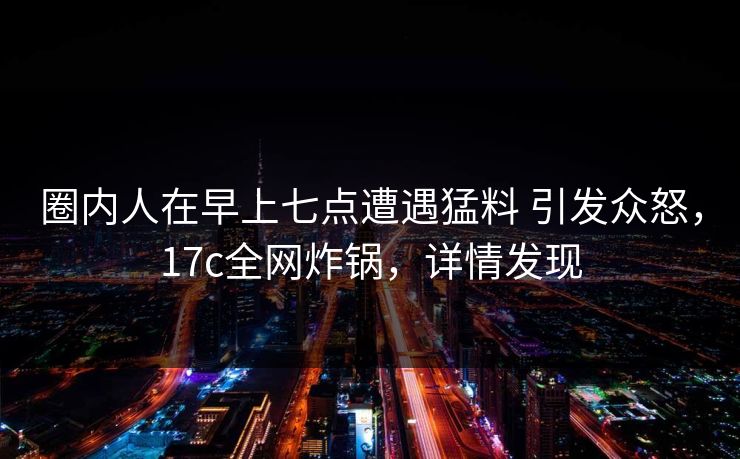 圈内人在早上七点遭遇猛料 引发众怒，17c全网炸锅，详情发现