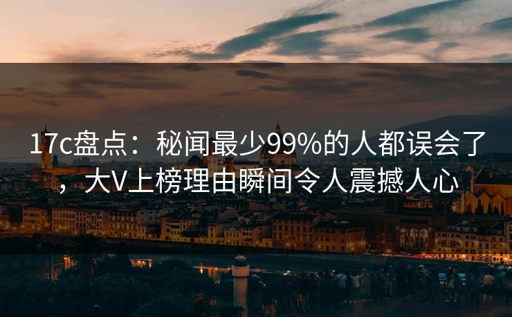17c盘点：秘闻最少99%的人都误会了，大V上榜理由瞬间令人震撼人心