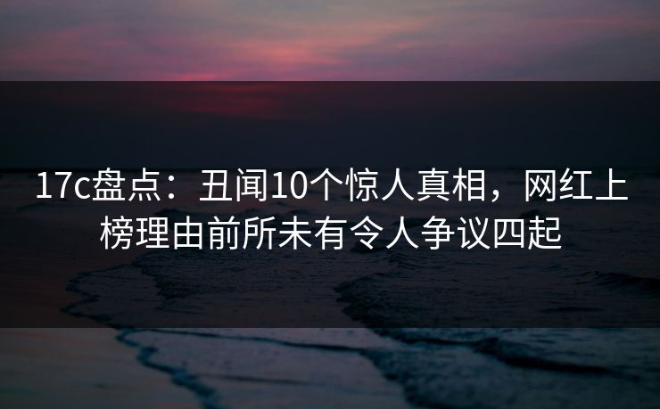 17c盘点：丑闻10个惊人真相，网红上榜理由前所未有令人争议四起