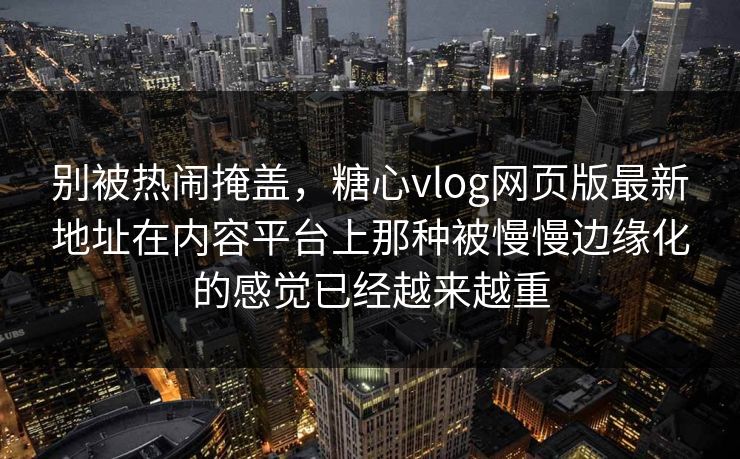 别被热闹掩盖，糖心vlog网页版最新地址在内容平台上那种被慢慢边缘化的感觉已经越来越重