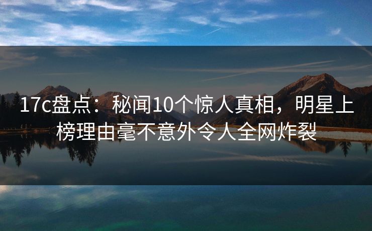 17c盘点：秘闻10个惊人真相，明星上榜理由毫不意外令人全网炸裂