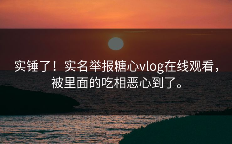 实锤了！实名举报糖心vlog在线观看，被里面的吃相恶心到了。