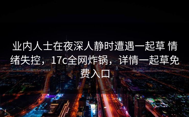 业内人士在夜深人静时遭遇一起草 情绪失控，17c全网炸锅，详情一起草免费入口