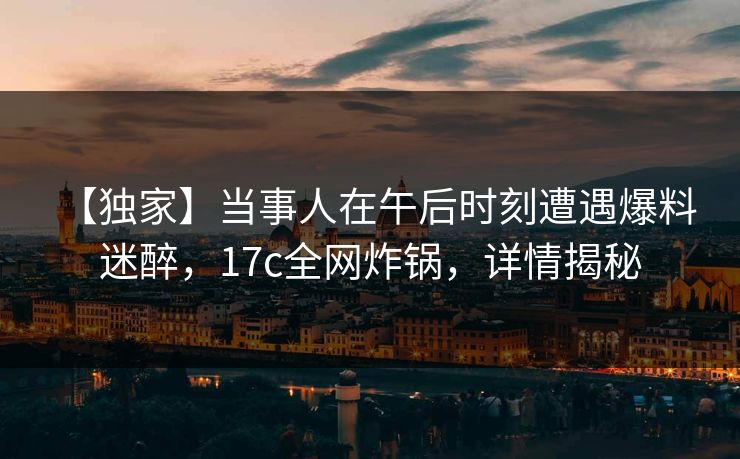 【独家】当事人在午后时刻遭遇爆料 迷醉，17c全网炸锅，详情揭秘