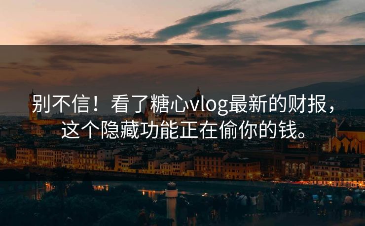 别不信！看了糖心vlog最新的财报，这个隐藏功能正在偷你的钱。
