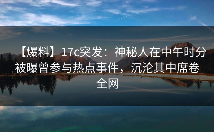 【爆料】17c突发：神秘人在中午时分被曝曾参与热点事件，沉沦其中席卷全网