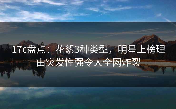 17c盘点：花絮3种类型，明星上榜理由突发性强令人全网炸裂