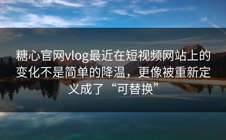 糖心官网vlog最近在短视频网站上的变化不是简单的降温，更像被重新定义成了“可替换”