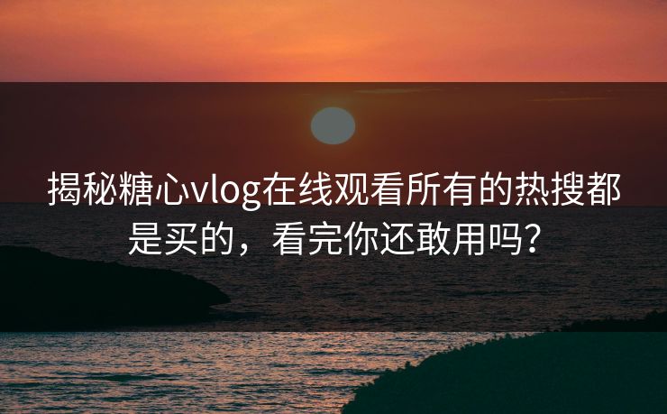 揭秘糖心vlog在线观看所有的热搜都是买的，看完你还敢用吗？