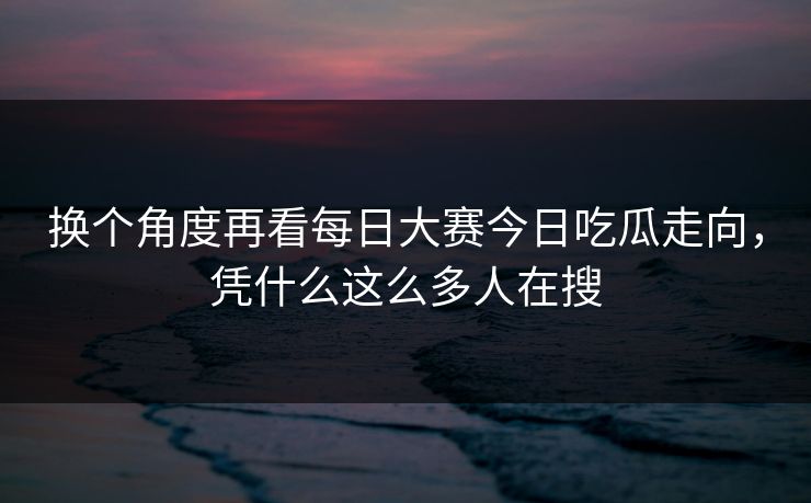 换个角度再看每日大赛今日吃瓜走向，凭什么这么多人在搜