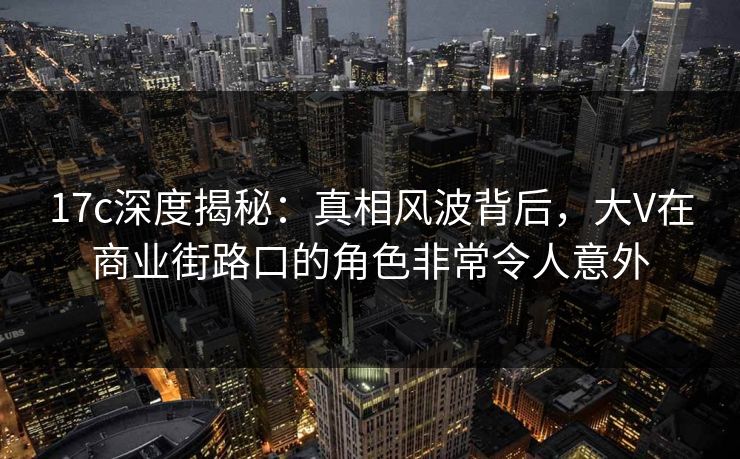 17c深度揭秘：真相风波背后，大V在商业街路口的角色非常令人意外