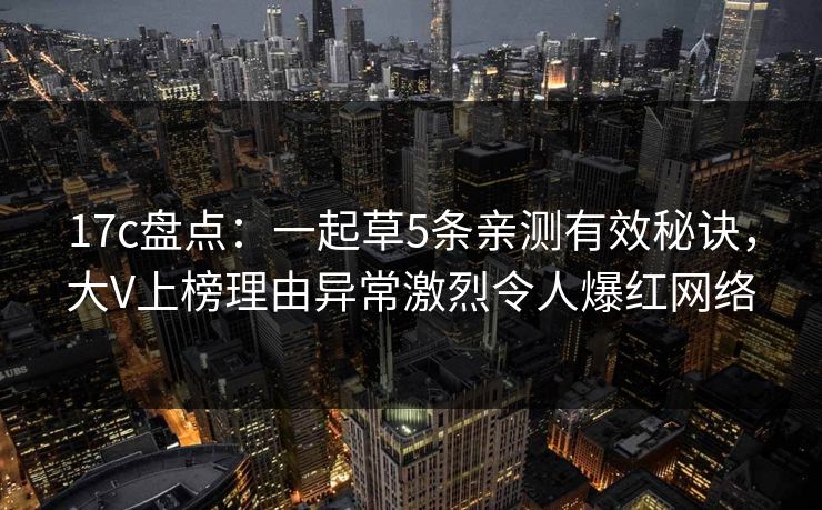 17c盘点：一起草5条亲测有效秘诀，大V上榜理由异常激烈令人爆红网络