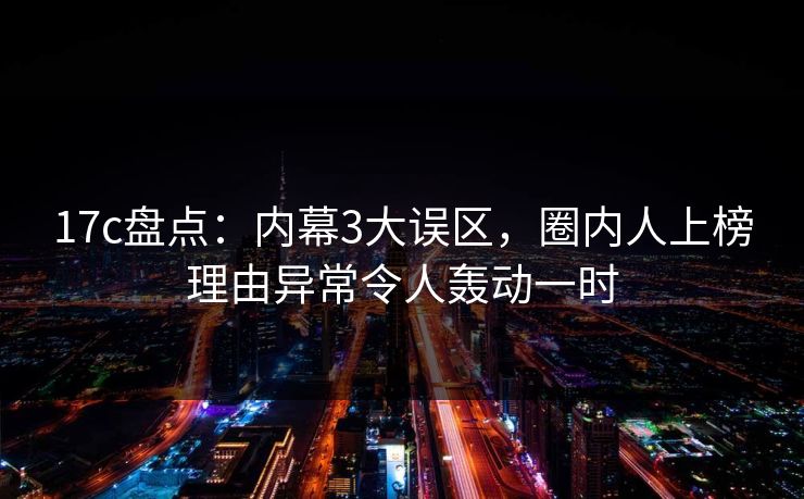 17c盘点：内幕3大误区，圈内人上榜理由异常令人轰动一时