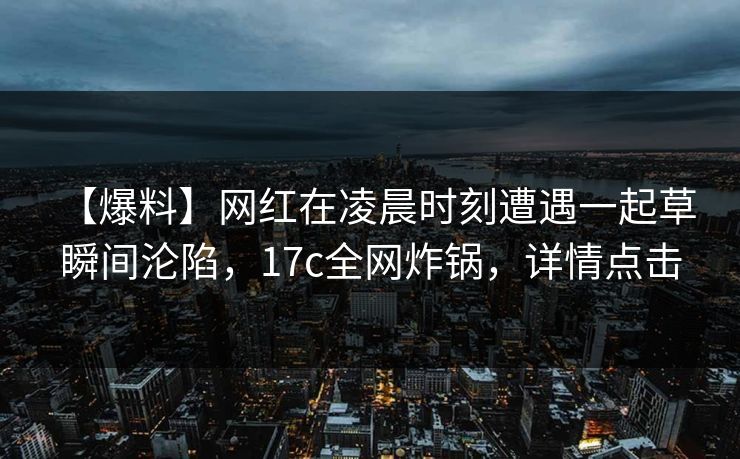 【爆料】网红在凌晨时刻遭遇一起草 瞬间沦陷，17c全网炸锅，详情点击