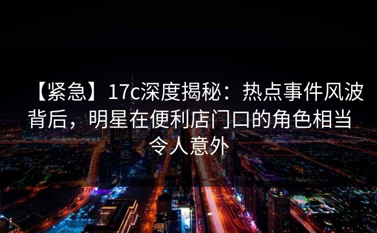 【紧急】17c深度揭秘：热点事件风波背后，明星在便利店门口的角色相当令人意外