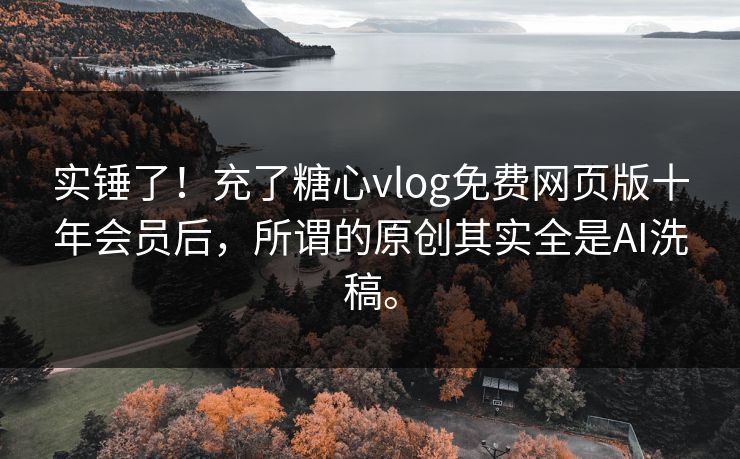 实锤了！充了糖心vlog免费网页版十年会员后，所谓的原创其实全是AI洗稿。
