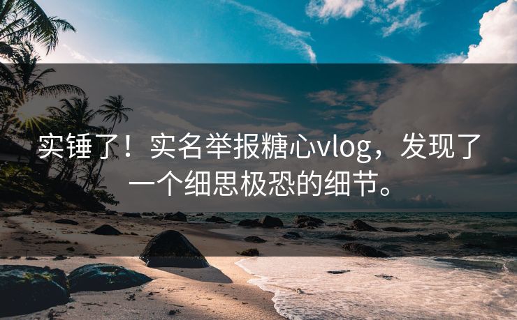 实锤了！实名举报糖心vlog，发现了一个细思极恐的细节。