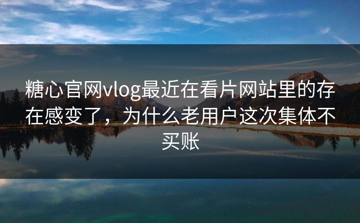 糖心官网vlog最近在看片网站里的存在感变了，为什么老用户这次集体不买账