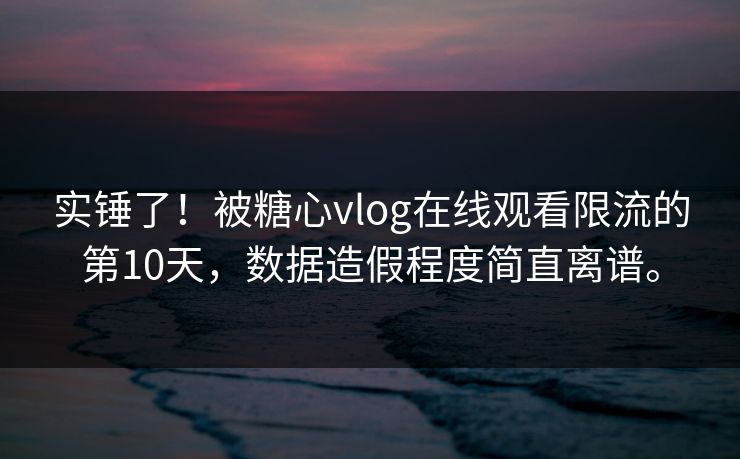 实锤了！被糖心vlog在线观看限流的第10天，数据造假程度简直离谱。