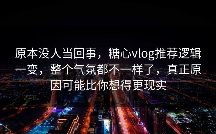 原本没人当回事，糖心vlog推荐逻辑一变，整个气氛都不一样了，真正原因可能比你想得更现实