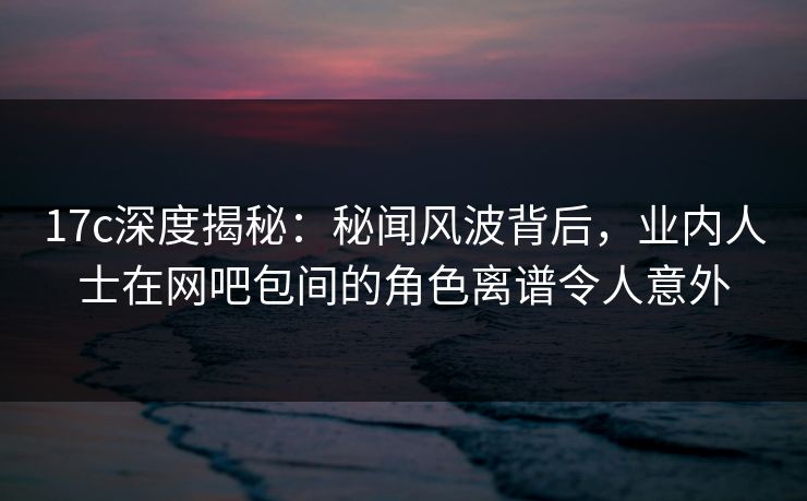 17c深度揭秘：秘闻风波背后，业内人士在网吧包间的角色离谱令人意外