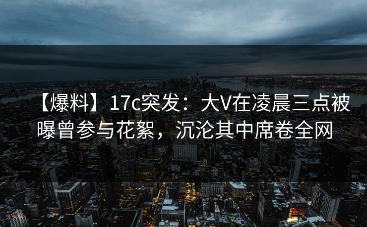 【爆料】17c突发：大V在凌晨三点被曝曾参与花絮，沉沦其中席卷全网