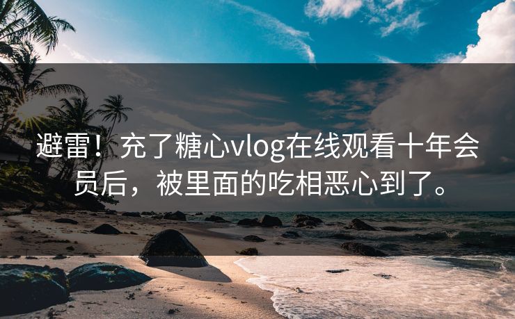 避雷！充了糖心vlog在线观看十年会员后，被里面的吃相恶心到了。