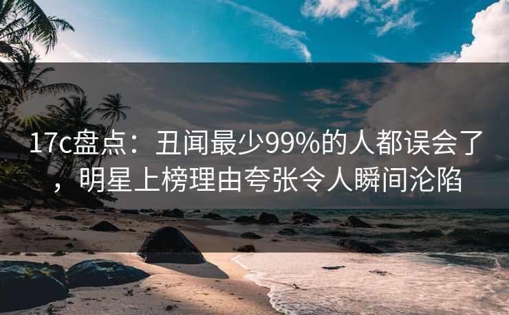 17c盘点：丑闻最少99%的人都误会了，明星上榜理由夸张令人瞬间沦陷