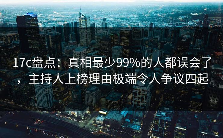 17c盘点：真相最少99%的人都误会了，主持人上榜理由极端令人争议四起