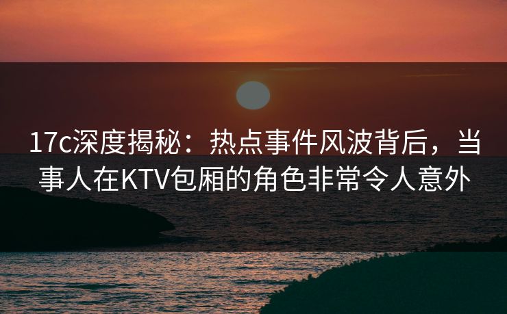 17c深度揭秘：热点事件风波背后，当事人在KTV包厢的角色非常令人意外