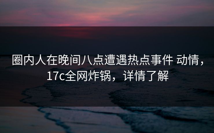 圈内人在晚间八点遭遇热点事件 动情，17c全网炸锅，详情了解