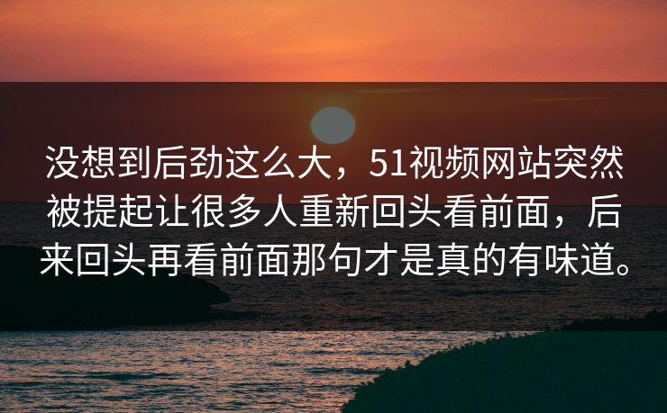没想到后劲这么大，51视频网站突然被提起让很多人重新回头看前面，后来回头再看前面那句才是真的有味道。