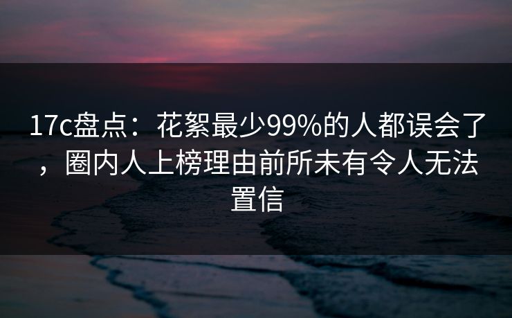 17c盘点：花絮最少99%的人都误会了，圈内人上榜理由前所未有令人无法置信